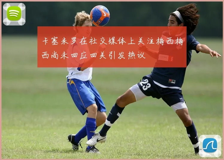 卡塞米罗在社交媒体上关注梅西梅西尚未回应回关引发热议