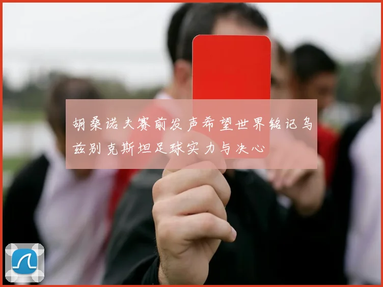 胡桑诺夫赛前发声希望世界铭记乌兹别克斯坦足球实力与决心