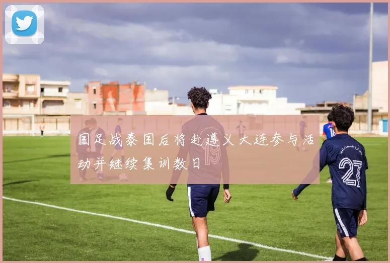 国足战泰国后将赴遵义大连参与活动并继续集训数日