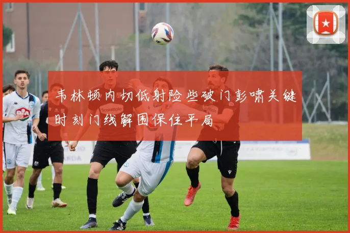 韦林顿内切低射险些破门彭啸关键时刻门线解围保住平局