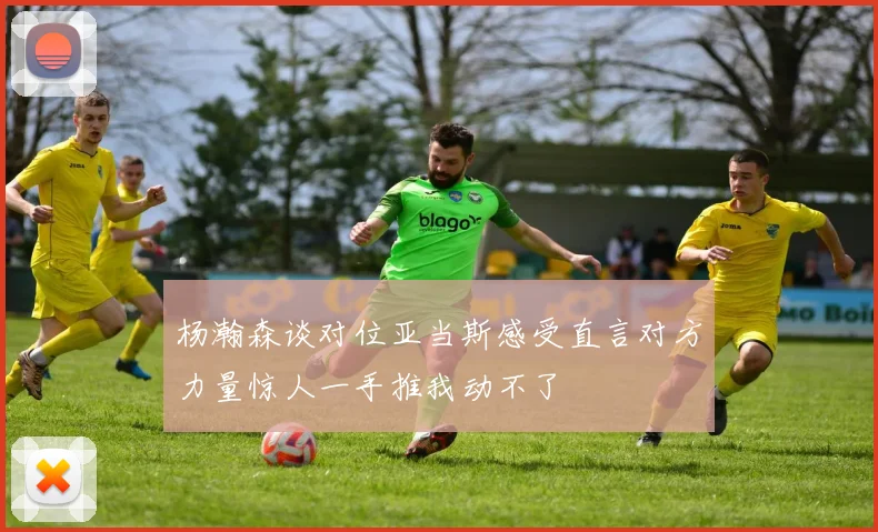 杨瀚森谈对位亚当斯感受直言对方力量惊人一手推我动不了