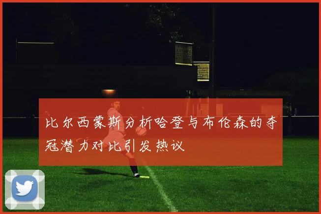 比尔西蒙斯分析哈登与布伦森的夺冠潜力对比引发热议