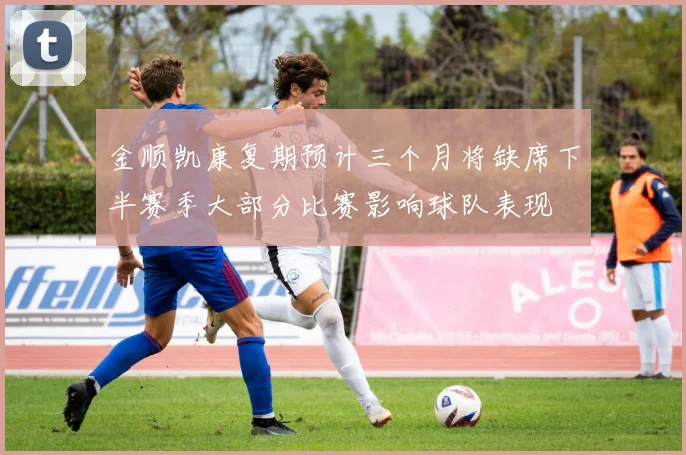 金顺凯康复期预计三个月将缺席下半赛季大部分比赛影响球队表现