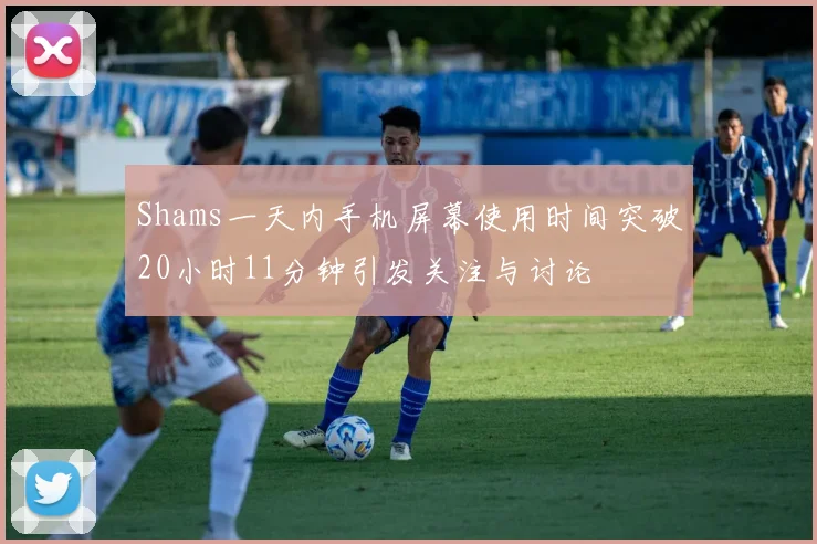 Shams一天内手机屏幕使用时间突破20小时11分钟引发关注与讨论