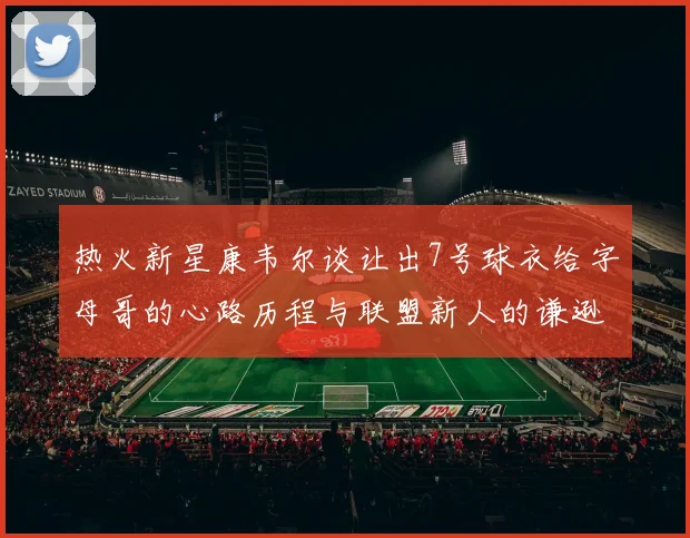 热火新星康韦尔谈让出7号球衣给字母哥的心路历程与联盟新人的谦逊态度