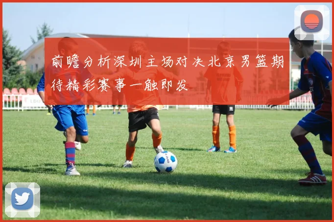 前瞻分析深圳主场对决北京男篮期待精彩赛事一触即发