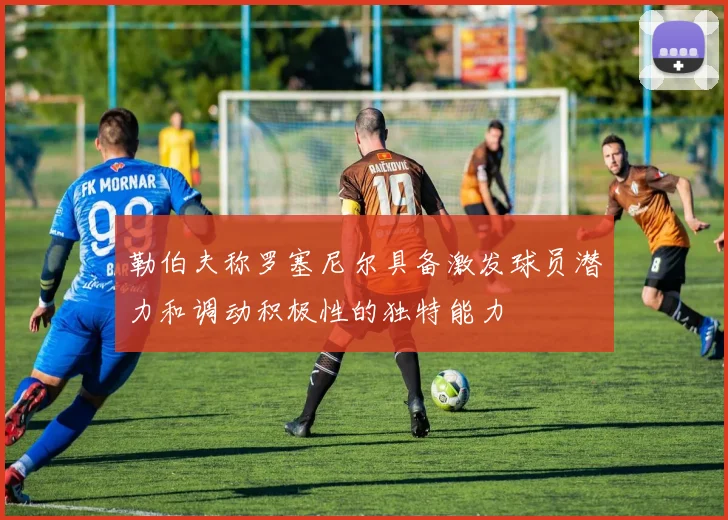 勒伯夫称罗塞尼尔具备激发球员潜力和调动积极性的独特能力