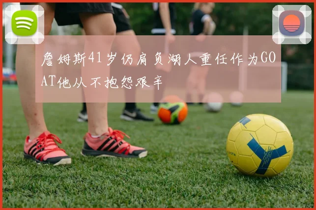 詹姆斯41岁仍肩负湖人重任作为GOAT他从不抱怨艰辛