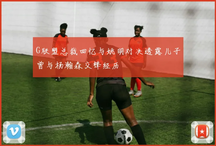 G联盟总裁回忆与姚明对决透露儿子曾与杨瀚森交锋经历