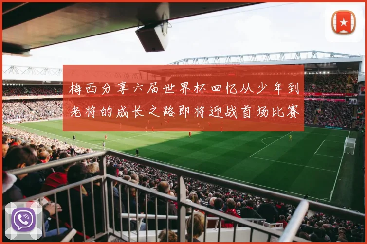 梅西分享六届世界杯回忆从少年到老将的成长之路即将迎战首场比赛