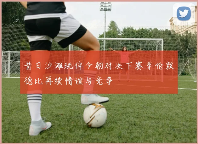 昔日沙滩玩伴今朝对决下赛季伦敦德比再续情谊与竞争