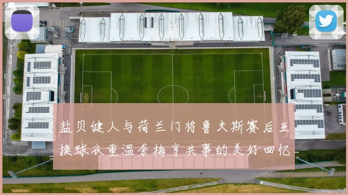 盐贝健人与荷兰门将鲁夫斯赛后互换球衣重温奈梅亨共事的美好回忆