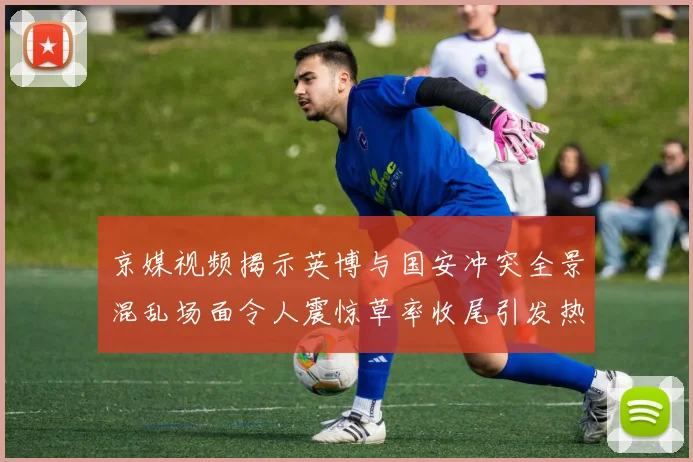 京媒视频揭示英博与国安冲突全景混乱场面令人震惊草率收尾引发热议