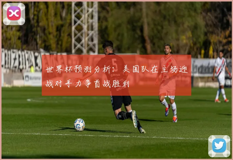 世界杯预测分析：美国队在主场迎战对手力争首战胜利