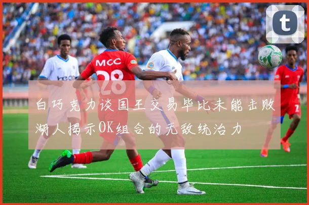白巧克力谈国王交易毕比未能击败湖人揭示OK组合的无敌统治力