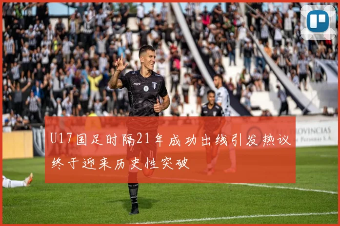 U17国足时隔21年成功出线引发热议终于迎来历史性突破