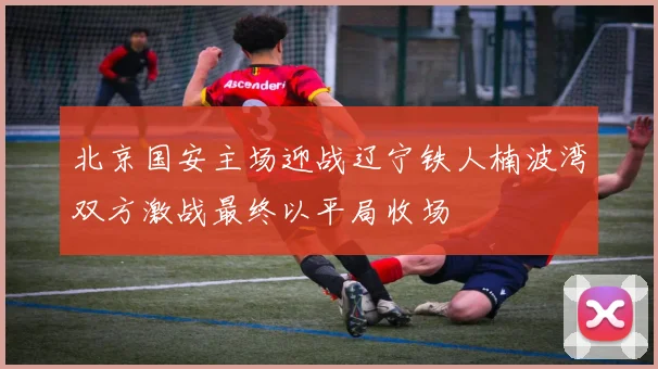 北京国安主场迎战辽宁铁人楠波湾双方激战最终以平局收场