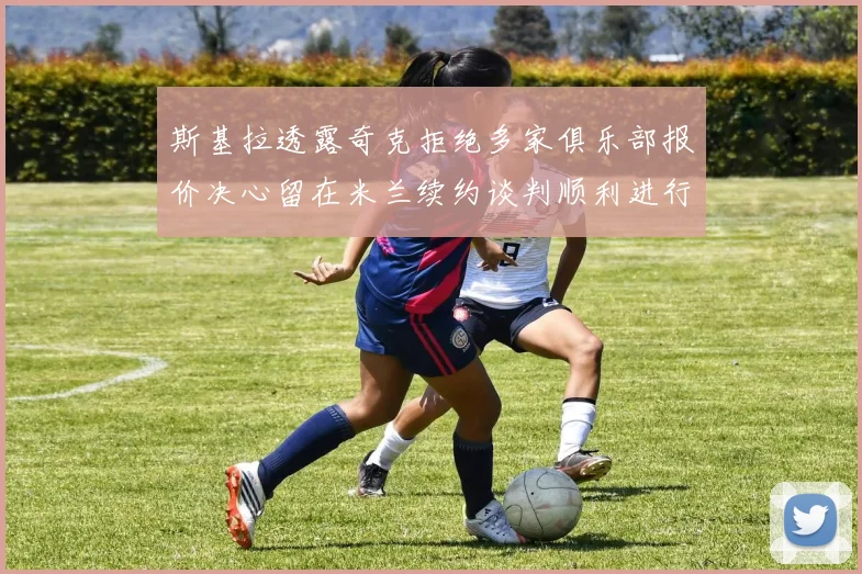 斯基拉透露奇克拒绝多家俱乐部报价决心留在米兰续约谈判顺利进行