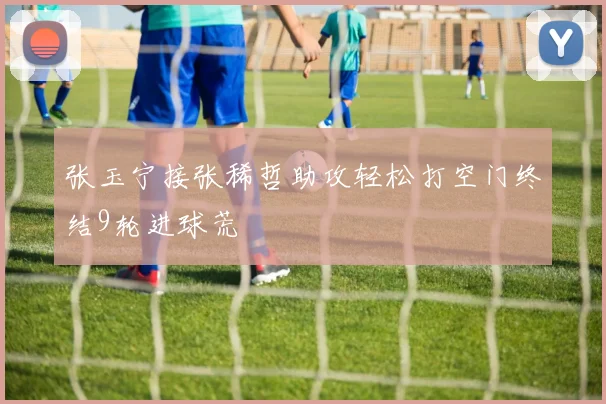 张玉宁接张稀哲助攻轻松打空门终结9轮进球荒