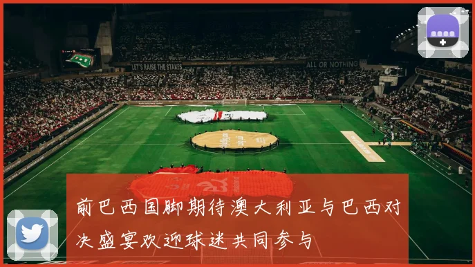 前巴西国脚期待澳大利亚与巴西对决盛宴欢迎球迷共同参与