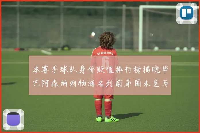 本赛季球队身价贬值排行榜揭晓毕巴阿森纳利物浦名列前茅国米皇马紧随其后