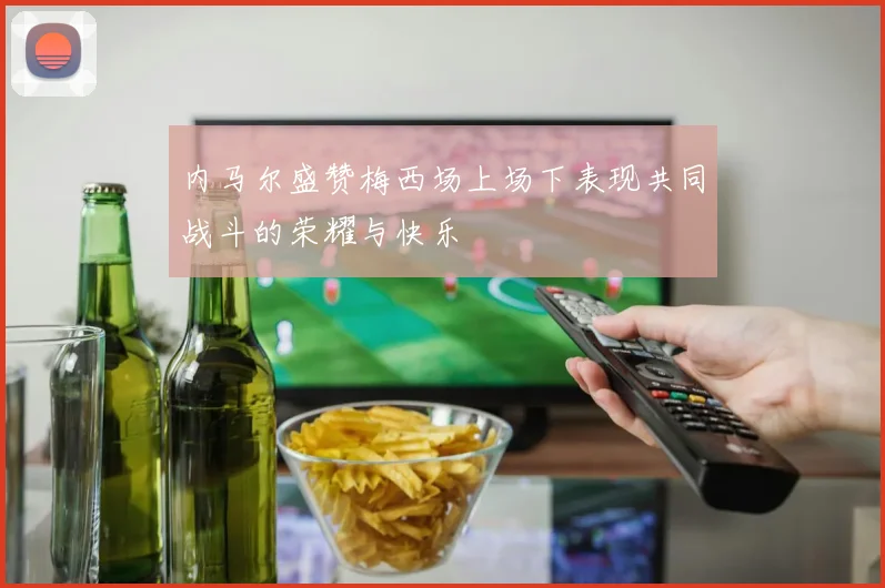 内马尔盛赞梅西场上场下表现共同战斗的荣耀与快乐