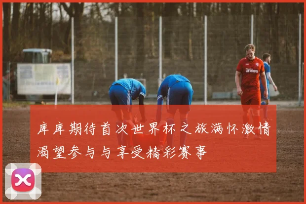 库库期待首次世界杯之旅满怀激情渴望参与与享受精彩赛事