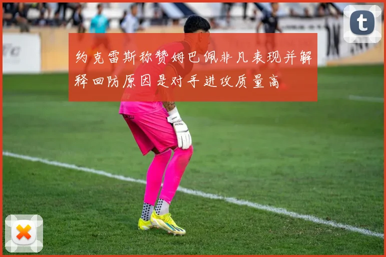 约克雷斯称赞姆巴佩非凡表现并解释回防原因是对手进攻质量高