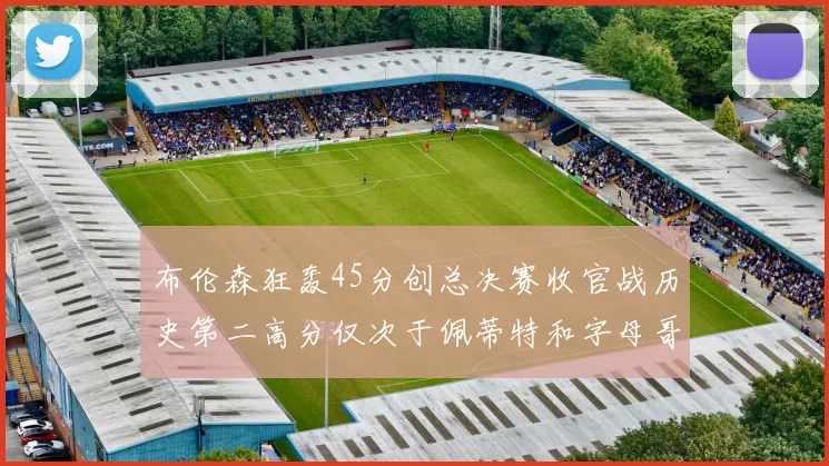 布伦森狂轰45分创总决赛收官战历史第二高分仅次于佩蒂特和字母哥