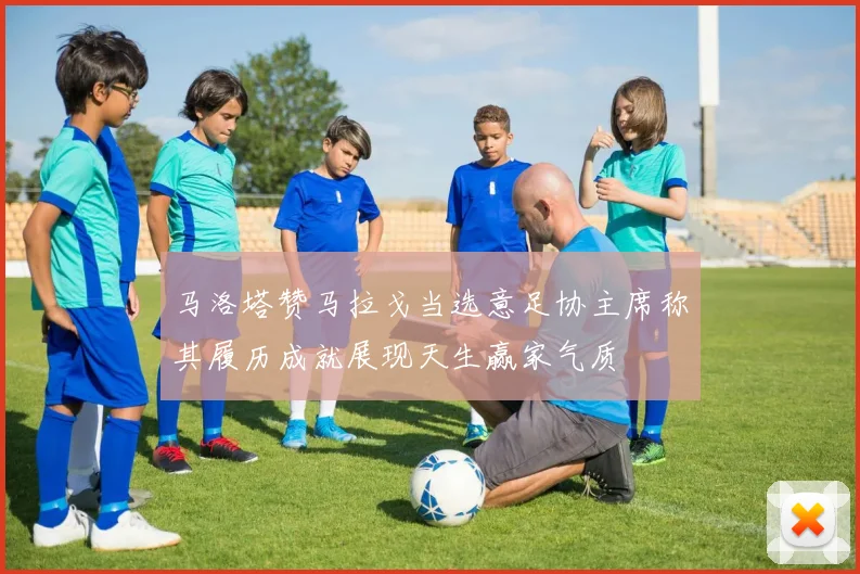 马洛塔赞马拉戈当选意足协主席称其履历成就展现天生赢家气质