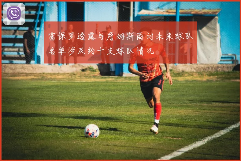 富保罗透露与詹姆斯商讨未来球队名单涉及约十支球队情况