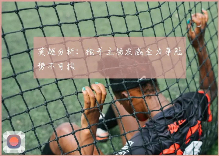 英超分析：枪手主场发威全力争冠势不可挡