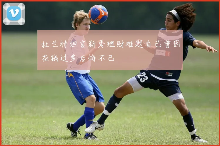 杜兰特坦言新秀理财难题自己曾因花钱过多后悔不已