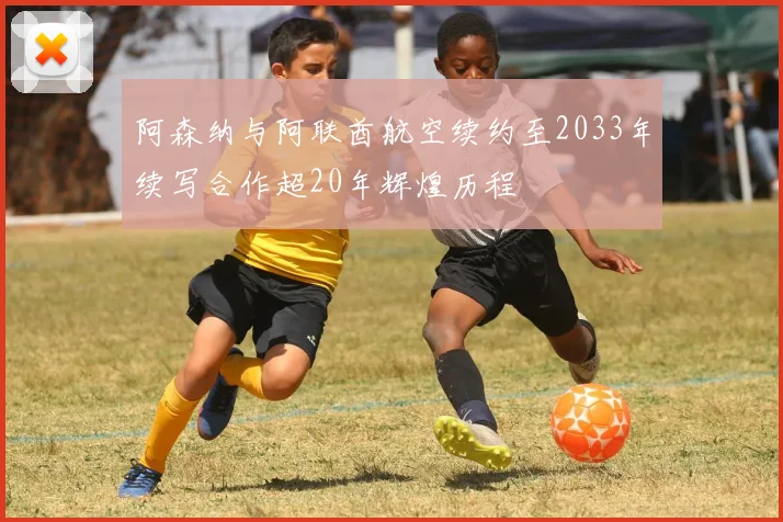 阿森纳与阿联酋航空续约至2033年续写合作超20年辉煌历程