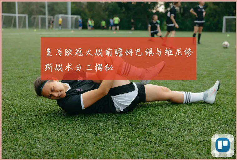 皇马欧冠大战前瞻姆巴佩与维尼修斯战术分工揭秘