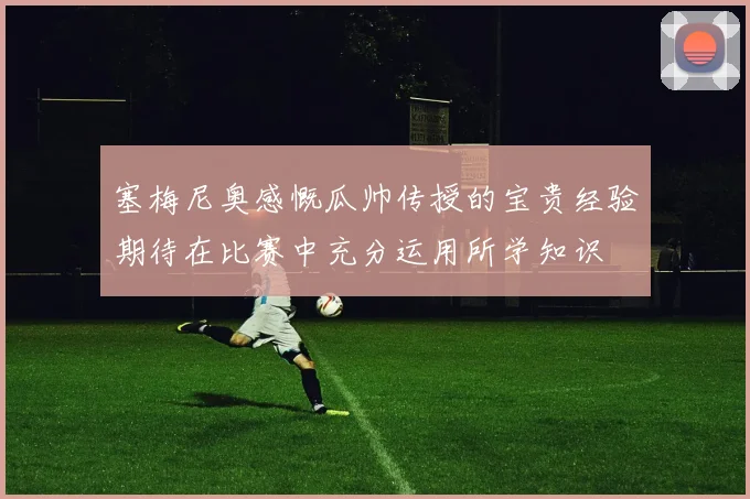 塞梅尼奥感慨瓜帅传授的宝贵经验期待在比赛中充分运用所学知识