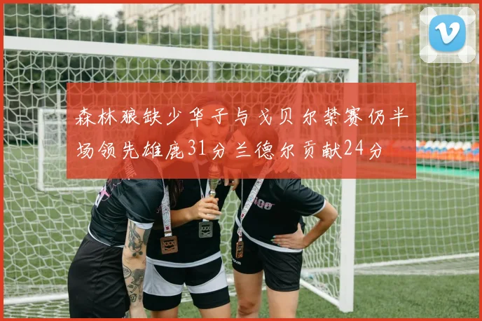 森林狼缺少华子与戈贝尔禁赛仍半场领先雄鹿31分兰德尔贡献24分