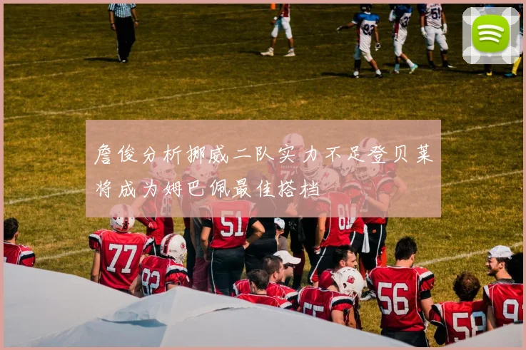 詹俊分析挪威二队实力不足登贝莱将成为姆巴佩最佳搭档